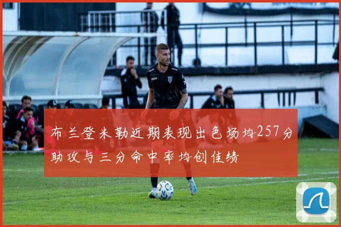 布兰登米勒近期表现出色场均257分助攻与三分命中率均创佳绩