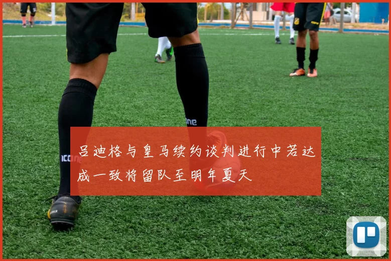 吕迪格与皇马续约谈判进行中若达成一致将留队至明年夏天