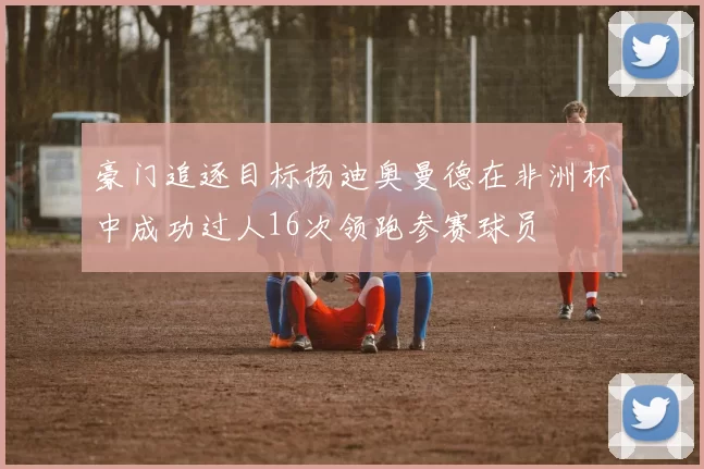 豪门追逐目标扬迪奥曼德在非洲杯中成功过人16次领跑参赛球员