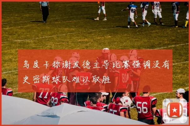乌度卡称谢泼德主导比赛强调没有史密斯球队难以取胜