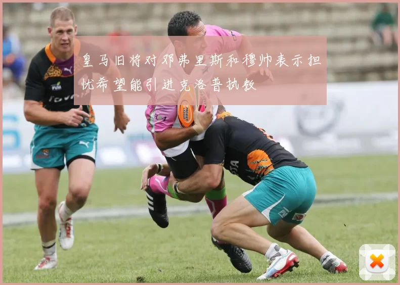 皇马旧将对邓弗里斯和穆帅表示担忧希望能引进克洛普执教