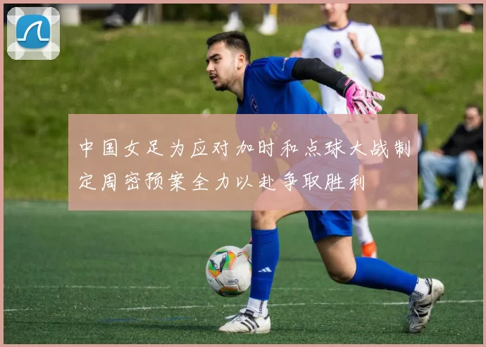 中国女足为应对加时和点球大战制定周密预案全力以赴争取胜利