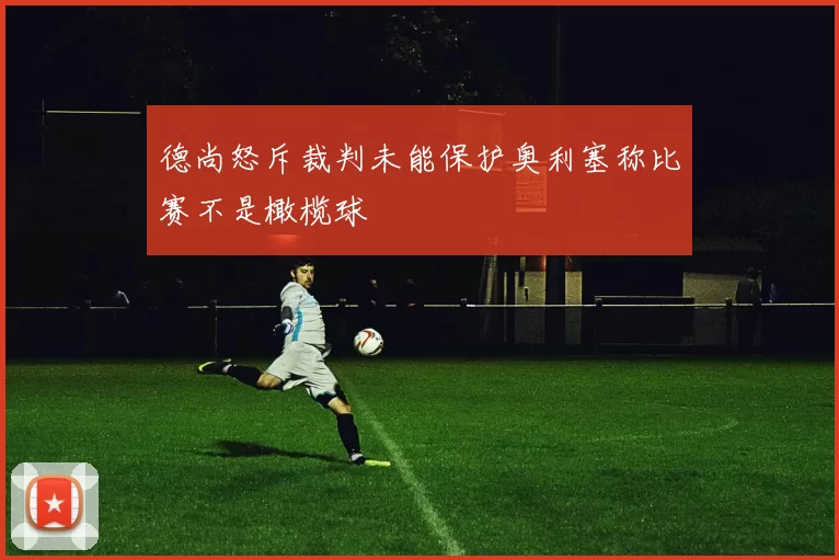 德尚怒斥裁判未能保护奥利塞称比赛不是橄榄球