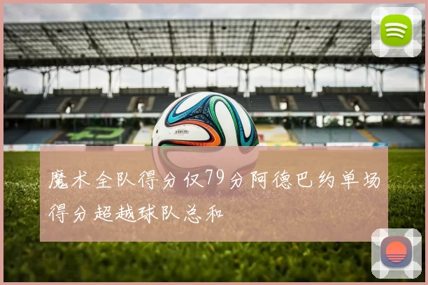 魔术全队得分仅79分阿德巴约单场得分超越球队总和