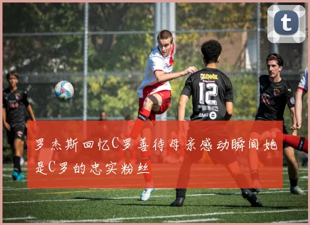 罗杰斯回忆C罗善待母亲感动瞬间她是C罗的忠实粉丝