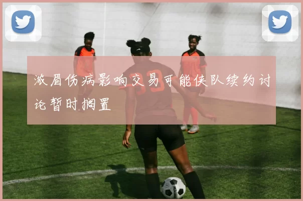浓眉伤病影响交易可能侠队续约讨论暂时搁置