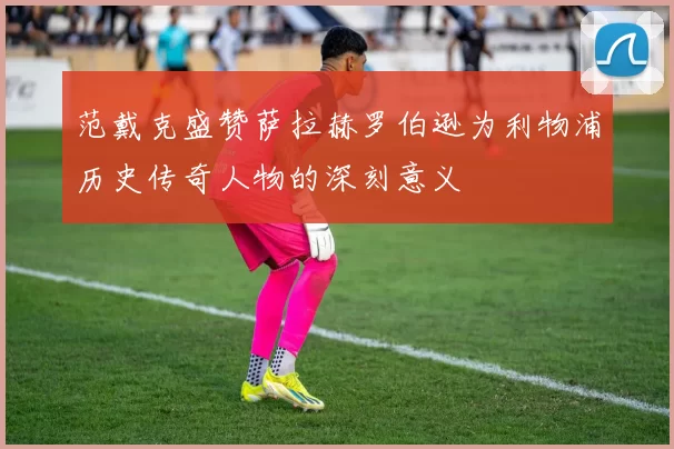 范戴克盛赞萨拉赫罗伯逊为利物浦历史传奇人物的深刻意义