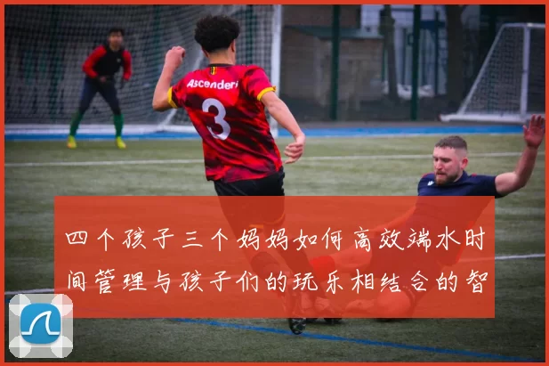 四个孩子三个妈妈如何高效端水时间管理与孩子们的玩乐相结合的智慧分享