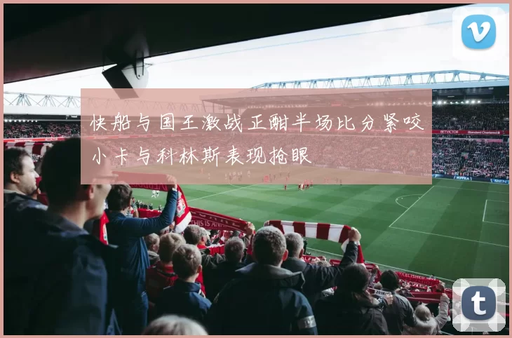 快船与国王激战正酣半场比分紧咬小卡与科林斯表现抢眼