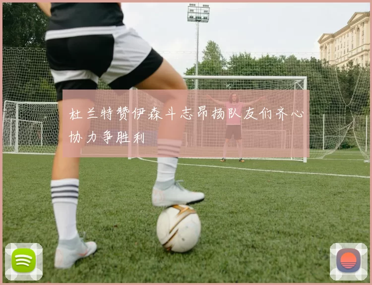 杜兰特赞伊森斗志昂扬队友们齐心协力争胜利