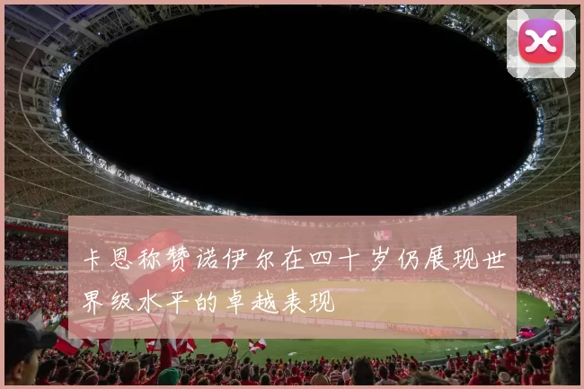 卡恩称赞诺伊尔在四十岁仍展现世界级水平的卓越表现