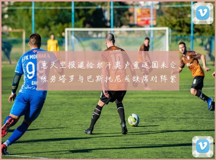 意天空报道恰尔汗奥卢重返国米合练劳塔罗与巴斯托尼或缺席对阵紫百合