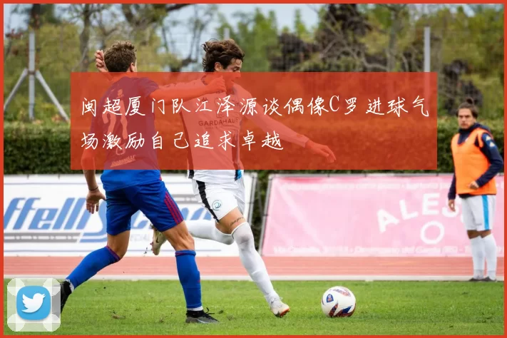 闽超厦门队江泽源谈偶像C罗进球气场激励自己追求卓越