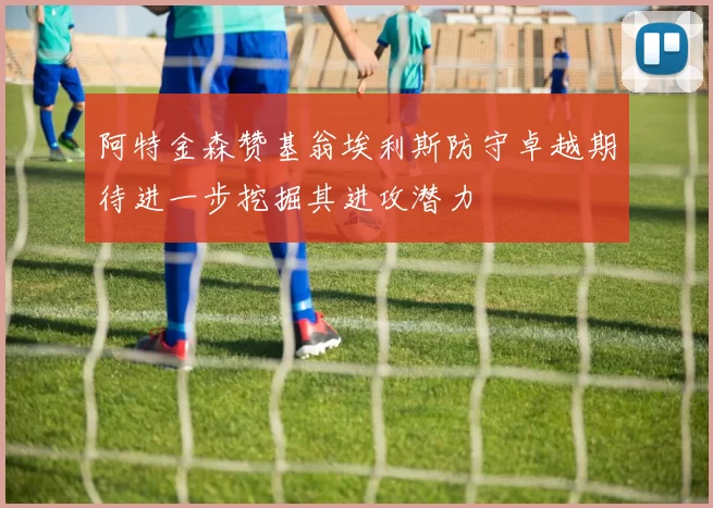 阿特金森赞基翁埃利斯防守卓越期待进一步挖掘其进攻潜力