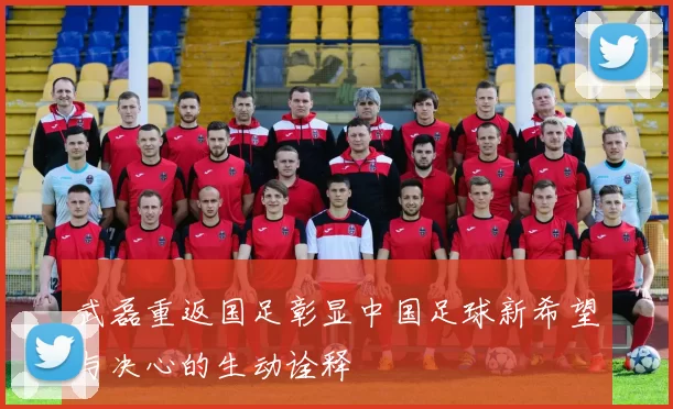 武磊重返国足彰显中国足球新希望与决心的生动诠释
