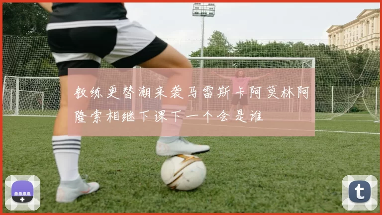 教练更替潮来袭马雷斯卡阿莫林阿隆索相继下课下一个会是谁