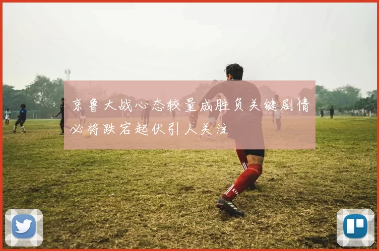 京鲁大战心态较量成胜负关键剧情必将跌宕起伏引人关注