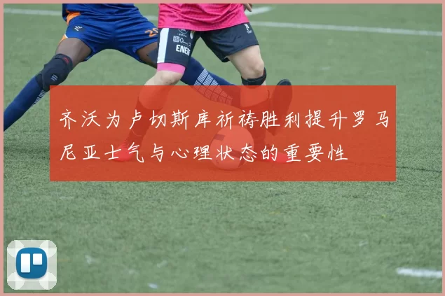 齐沃为卢切斯库祈祷胜利提升罗马尼亚士气与心理状态的重要性