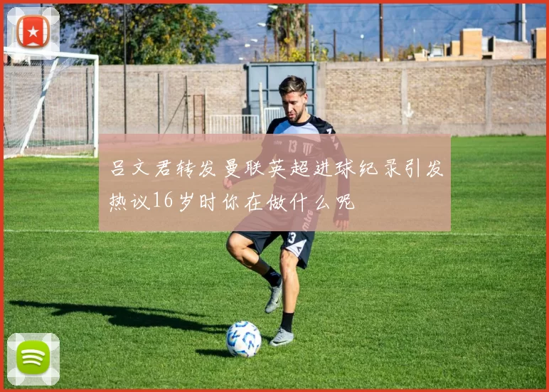 吕文君转发曼联英超进球纪录引发热议16岁时你在做什么呢